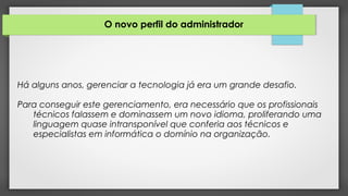 O novo perfil do administrador
Há alguns anos, gerenciar a tecnologia já era um grande desafio.
Para conseguir este gerenciamento, era necessário que os profissionais
técnicos falassem e dominassem um novo idioma, proliferando uma
linguagem quase intransponível que conferia aos técnicos e
especialistas em informática o domínio na organização.
 