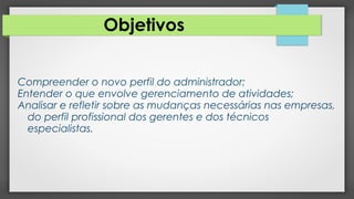 Objetivos
Compreender o novo perfil do administrador;
Entender o que envolve gerenciamento de atividades;
Analisar e refletir sobre as mudanças necessárias nas empresas,
do perfil profissional dos gerentes e dos técnicos
especialistas.
 