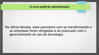 O novo perfil do administrador
Na última década, esse panorama vem se transformando e
as empresas foram obrigadas a se preocupar com o
gerenciamento do uso da tecnologia.
 