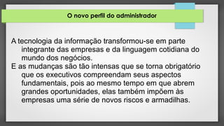 O novo perfil do administrador
A tecnologia da informação transformou-se em parte
integrante das empresas e da linguagem cotidiana do
mundo dos negócios.
E as mudanças são tão intensas que se torna obrigatório
que os executivos compreendam seus aspectos
fundamentais, pois ao mesmo tempo em que abrem
grandes oportunidades, elas também impõem às
empresas uma série de novos riscos e armadilhas.
 