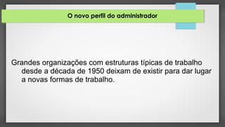 O novo perfil do administrador
Grandes organizações com estruturas típicas de trabalho
desde a década de 1950 deixam de existir para dar lugar
a novas formas de trabalho.
 