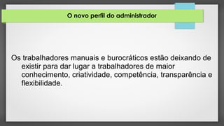 O novo perfil do administrador
Os trabalhadores manuais e burocráticos estão deixando de
existir para dar lugar a trabalhadores de maior
conhecimento, criatividade, competência, transparência e
flexibilidade.
 
