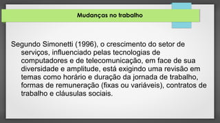 Mudanças no trabalho
Segundo Simonetti (1996), o crescimento do setor de
serviços, influenciado pelas tecnologias de
computadores e de telecomunicação, em face de sua
diversidade e amplitude, está exigindo uma revisão em
temas como horário e duração da jornada de trabalho,
formas de remuneração (fixas ou variáveis), contratos de
trabalho e cláusulas sociais.
 