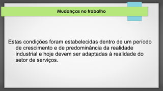 Mudanças no trabalho
Estas condições foram estabelecidas dentro de um período
de crescimento e de predominância da realidade
industrial e hoje devem ser adaptadas à realidade do
setor de serviços.
 
