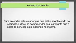 Mudanças no trabalho
Para entender estas mudanças que estão acontecendo na
sociedade, deve-se compreender qual o impacto que o
setor de serviços está inserindo na mesma.
 