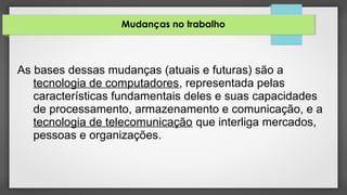 Mudanças no trabalho
As bases dessas mudanças (atuais e futuras) são a
tecnologia de computadores, representada pelas
características fundamentais deles e suas capacidades
de processamento, armazenamento e comunicação, e a
tecnologia de telecomunicação que interliga mercados,
pessoas e organizações.
 