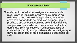 Mudanças no trabalho
O fundamento do setor de serviços é extremamente
revolucionário, pois não envolve os elementos da
natureza, como no caso da agricultura, tampouco
envolve a capacidade de produção de máquinas, o
produto e seu estoque, como no setor industrial, que
sempre lutou para adequar o volume de produção à
demanda. Serviços envolvem as necessidades do
consumidor, isto é, a própria demanda por seviços, que
deve ser entendida como organização e qualidade de
vida.
 
