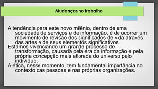 Mudanças no trabalho
A tendência para este novo milênio, dentro de uma
sociedade de serviços e de informação, é de ocorrer um
movimento de revisão dos significados de vida através
das artes e de seus elementos significativos.
Estamos vivenciando um grande processo de
transformação, causada pela era da informação e pela
própria concepção mais aflorada do universo pelo
indivíduo.
A ética, nesse momento, tem fundamental importância no
contexto das pessoas e nas próprias organizações.
 