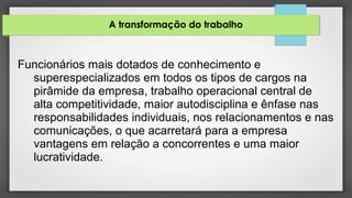 A transformação do trabalho
Funcionários mais dotados de conhecimento e
superespecializados em todos os tipos de cargos na
pirâmide da empresa, trabalho operacional central de
alta competitividade, maior autodisciplina e ênfase nas
responsabilidades individuais, nos relacionamentos e nas
comunicações, o que acarretará para a empresa
vantagens em relação a concorrentes e uma maior
lucratividade.
 