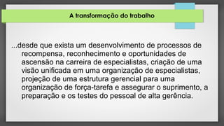 A transformação do trabalho
...desde que exista um desenvolvimento de processos de
recompensa, reconhecimento e oportunidades de
ascensão na carreira de especialistas, criação de uma
visão unificada em uma organização de especialistas,
projeção de uma estrutura gerencial para uma
organização de força-tarefa e assegurar o suprimento, a
preparação e os testes do pessoal de alta gerência.
 