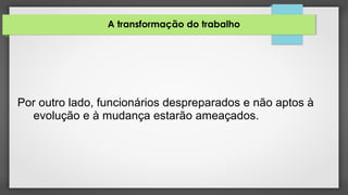 A transformação do trabalho
Por outro lado, funcionários despreparados e não aptos à
evolução e à mudança estarão ameaçados.
 