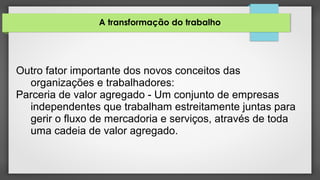 A transformação do trabalho
Outro fator importante dos novos conceitos das
organizações e trabalhadores:
Parceria de valor agregado - Um conjunto de empresas
independentes que trabalham estreitamente juntas para
gerir o fluxo de mercadoria e serviços, através de toda
uma cadeia de valor agregado.
 