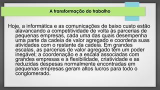 A transformação do trabalho
Hoje, a informática e as comunicações de baixo custo estão
alavancando a competitividade de volta às parcerias de
pequenas empresas, cada uma das quais desempenha
uma parte da cadeia de valor agregado e coordena suas
atividades com o restante da cadeia. Em grandes
escalas, as parcerias de valor agregado têm um poder
inegável; a coordenação e a escala associadas com
grandes empresas e a flexibilidade, criatividade e as
reduzidas despesas normalmente encontradas em
pequenas empresas geram altos lucros para todo o
conglomerado.
 