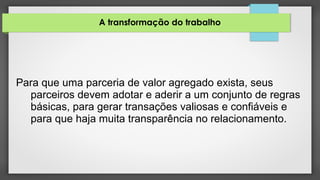 A transformação do trabalho
Para que uma parceria de valor agregado exista, seus
parceiros devem adotar e aderir a um conjunto de regras
básicas, para gerar transações valiosas e confiáveis e
para que haja muita transparência no relacionamento.
 