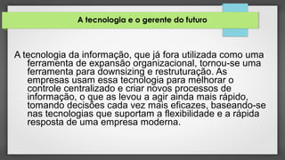 A tecnologia e o gerente do futuro
A tecnologia da informação, que já fora utilizada como uma
ferramenta de expansão organizacional, tornou-se uma
ferramenta para downsizing e restruturação. As
empresas usam essa tecnologia para melhorar o
controle centralizado e criar novos processos de
informação, o que as levou a agir ainda mais rápido,
tomando decisões cada vez mais eficazes, baseando-se
nas tecnologias que suportam a flexibilidade e a rápida
resposta de uma empresa moderna.
 