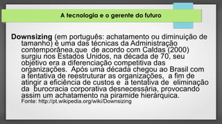 A tecnologia e o gerente do futuro
Downsizing (em português: achatamento ou diminuição de
tamanho) é uma das técnicas da Administração
contemporânea,que de acordo com Caldas (2000)
surgiu nos Estados Unidos, na década de 70, seu
objetivo era a diferenciação competitiva das
organizações. Após uma década chegou ao Brasil com
a tentativa de reestruturar as organizações, a fim de
atingir a eficiência de custos e a tentativa de eliminação
da burocracia corporativa desnecessária, provocando
assim um achatamento na piramide hierárquica.
Fonte: http://pt.wikipedia.org/wiki/Downsizing
 