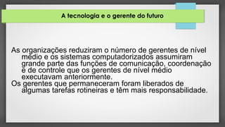 A tecnologia e o gerente do futuro
As organizações reduziram o número de gerentes de nível
médio e os sistemas computadorizados assumiram
grande parte das funções de comunicação, coordenação
e de controle que os gerentes de nível médio
executavam anteriormente.
Os gerentes que permaneceram foram liberados de
algumas tarefas rotineiras e têm mais responsabilidade.
 