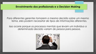 Envolvimento dos profissionais e o Decision Making
Para diferentes gerentes tomarem a mesma decisão sobre um mesmo
tema, eles podem necessitar de tipos de informações diferentes.
Isso ocorre porque os processos mentais que levam um indivíduo a
determinada decisão variam de pessoa para pessoa.
 