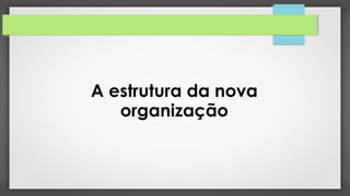 A estrutura da nova
organização
 