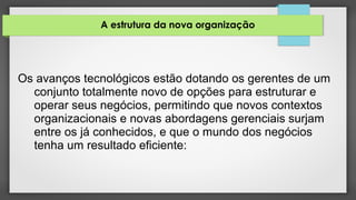 A estrutura da nova organização
Os avanços tecnológicos estão dotando os gerentes de um
conjunto totalmente novo de opções para estruturar e
operar seus negócios, permitindo que novos contextos
organizacionais e novas abordagens gerenciais surjam
entre os já conhecidos, e que o mundo dos negócios
tenha um resultado eficiente:
 