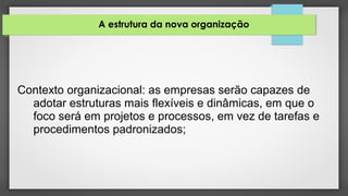 A estrutura da nova organização
Contexto organizacional: as empresas serão capazes de
adotar estruturas mais flexíveis e dinâmicas, em que o
foco será em projetos e processos, em vez de tarefas e
procedimentos padronizados;
 