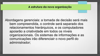 A estrutura da nova organização
Abordagens gerenciais: a tomada de decisão será mais
bem compreendida, o controle será separado dos
relacionamentos hierárquicos, e os computadores
apoiarão a criatividade em todos os níveis
organizacionais. Os sistemas de informações e as
comunicações irão diferenciair o novo perfil do
administrador;
 