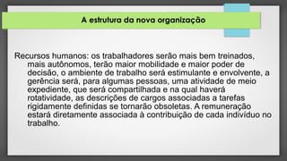 A estrutura da nova organização
Recursos humanos: os trabalhadores serão mais bem treinados,
mais autônomos, terão maior mobilidade e maior poder de
decisão, o ambiente de trabalho será estimulante e envolvente, a
gerência será, para algumas pessoas, uma atividade de meio
expediente, que será compartilhada e na qual haverá
rotatividade, as descrições de cargos associadas a tarefas
rigidamente definidas se tornarão obsoletas. A remuneração
estará diretamente associada à contribuição de cada indivíduo no
trabalho.
 