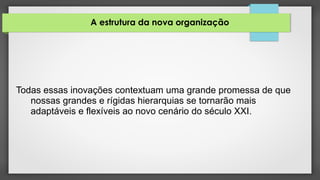 A estrutura da nova organização
Todas essas inovações contextuam uma grande promessa de que
nossas grandes e rígidas hierarquias se tornarão mais
adaptáveis e flexíveis ao novo cenário do século XXI.
 