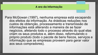 A era da informação
Para McGowan (1997), nenhuma empresa está escapando
dos efeitos da informação. As drásticas reduções nos
custos de obtenção, processamento e transmissão de
informações está alterando a maneira de se fazer
negócios, afetando todo o processo através do qual elas
criam os seus produtos e, além disso, reformulando o
próprio produto (todo o pacote de bens físicos, serviços e
informação que as empresas proveem para gerar valor
aos seus compradores).
 