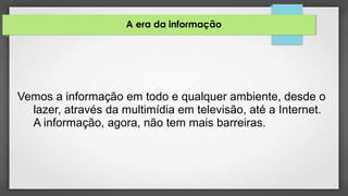 A era da informação
Vemos a informação em todo e qualquer ambiente, desde o
lazer, através da multimídia em televisão, até a Internet.
A informação, agora, não tem mais barreiras.
 