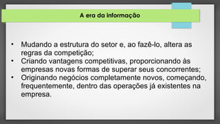 A era da informação
• Mudando a estrutura do setor e, ao fazê-lo, altera as
regras da competição;
• Criando vantagens competitivas, proporcionando às
empresas novas formas de superar seus concorrentes;
• Originando negócios completamente novos, começando,
frequentemente, dentro das operações já existentes na
empresa.
 