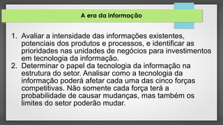 A era da informação
1. Avaliar a intensidade das informações existentes,
potenciais dos produtos e processos, e identificar as
prioridades nas unidades de negócios para investimentos
em tecnologia da informação.
2. Determinar o papel da tecnologia da informação na
estrutura do setor. Analisar como a tecnologia da
informação poderá afetar cada uma das cinco forças
competitivas. Não somente cada força terá a
probabilidade de causar mudanças, mas também os
limites do setor poderão mudar.
 