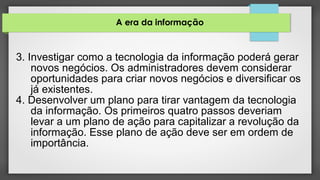 A era da informação
3. Investigar como a tecnologia da informação poderá gerar
novos negócios. Os administradores devem considerar
oportunidades para criar novos negócios e diversificar os
já existentes.
4. Desenvolver um plano para tirar vantagem da tecnologia
da informação. Os primeiros quatro passos deveriam
levar a um plano de ação para capitalizar a revolução da
informação. Esse plano de ação deve ser em ordem de
importância.
 