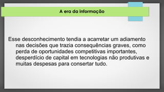A era da informação
Esse desconhecimento tendia a acarretar um adiamento
nas decisões que trazia consequências graves, como
perda de oportunidades competitivas importantes,
desperdício de capital em tecnologias não produtivas e
muitas despesas para consertar tudo.
 