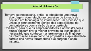 A era da informação
Tornava-se necessária, então, a adoção de uma nova
abordagem com relação ao processo de tomada de
decisão em tecnologia de informação: um processo que
unisse o conhecimento técnico dos especialistas de
computadores com a visão da alta gerência.
Pois bem, para que os empreendedores e adminstradores
atuais possam tirar o melhor proveito da tecnologia é
necessário que conheçam a terminologia da linguagem
da informação assim como os propósitos e aplicabilidade
correta das novas ferramentas que surgem a cada
instante.
 