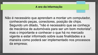 A era da informação
Não é necessário que aprendam a montar um computador,
conhecendo peças, conectores, posição de chips.
Segundo um ditado, "não é necessário que se conheça
de mecânica de automóveis para ser um bom motorista",
mas o importante e conhecer o que há no mercado
vigente e estar informado sobre suas finalidades e a
maneira como poderá ser implementado nos processos
da empresa;
 