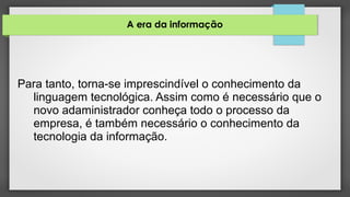 A era da informação
Para tanto, torna-se imprescindível o conhecimento da
linguagem tecnológica. Assim como é necessário que o
novo adaministrador conheça todo o processo da
empresa, é também necessário o conhecimento da
tecnologia da informação.
 