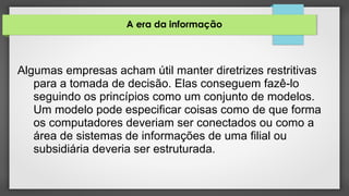 A era da informação
Algumas empresas acham útil manter diretrizes restritivas
para a tomada de decisão. Elas conseguem fazê-lo
seguindo os princípios como um conjunto de modelos.
Um modelo pode especificar coisas como de que forma
os computadores deveriam ser conectados ou como a
área de sistemas de informações de uma filial ou
subsidiária deveria ser estruturada.
 