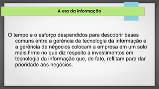 A era da informação
O tempo e o esforço despendidos para descobrir bases
comuns entre a gerência de tecnologia da informação e
a gerência de négocios colocam a empresa em um solo
mais firme no que diz respeito a investimentos em
tecnologia da informação que, de fato, reflitam para dar
prioridade aos negócios.
 