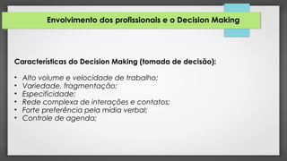 Envolvimento dos profissionais e o Decision Making
Características do Decision Making (tomada de decisão):
• Alto volume e velocidade de trabalho;
• Variedade, fragmentação;
• Especificidade;
• Rede complexa de interações e contatos;
• Forte preferência pela mídia verbal;
• Controle de agenda;
 