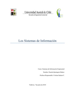 Los Sistemas de Información




                     Curso: Sistemas de Información Empresarial

                              Nombre: Pamela Quintuprai Muñoz

                        Profesor Responsable: Cristian Salazar C.




       Valdivia, 7 de junio de 2010
 