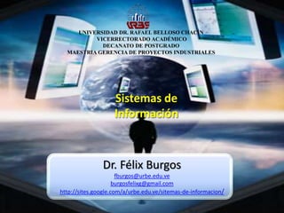 UNIVERSIDAD DR. RAFAEL BELLOSO CHACÍN
VICERRECTORADO ACADÉMICO
DECANATO DE POSTGRADO
MAESTRIA GERENCIA DE PROYECTOS INDUSTRIALES
Sistemas de
Información
Dr. Félix Burgos
fburgos@urbe.edu.ve
burgosfelixg@gmail.com
http://sites.google.com/a/urbe.edu.ve/sitemas-de-informacion/
 