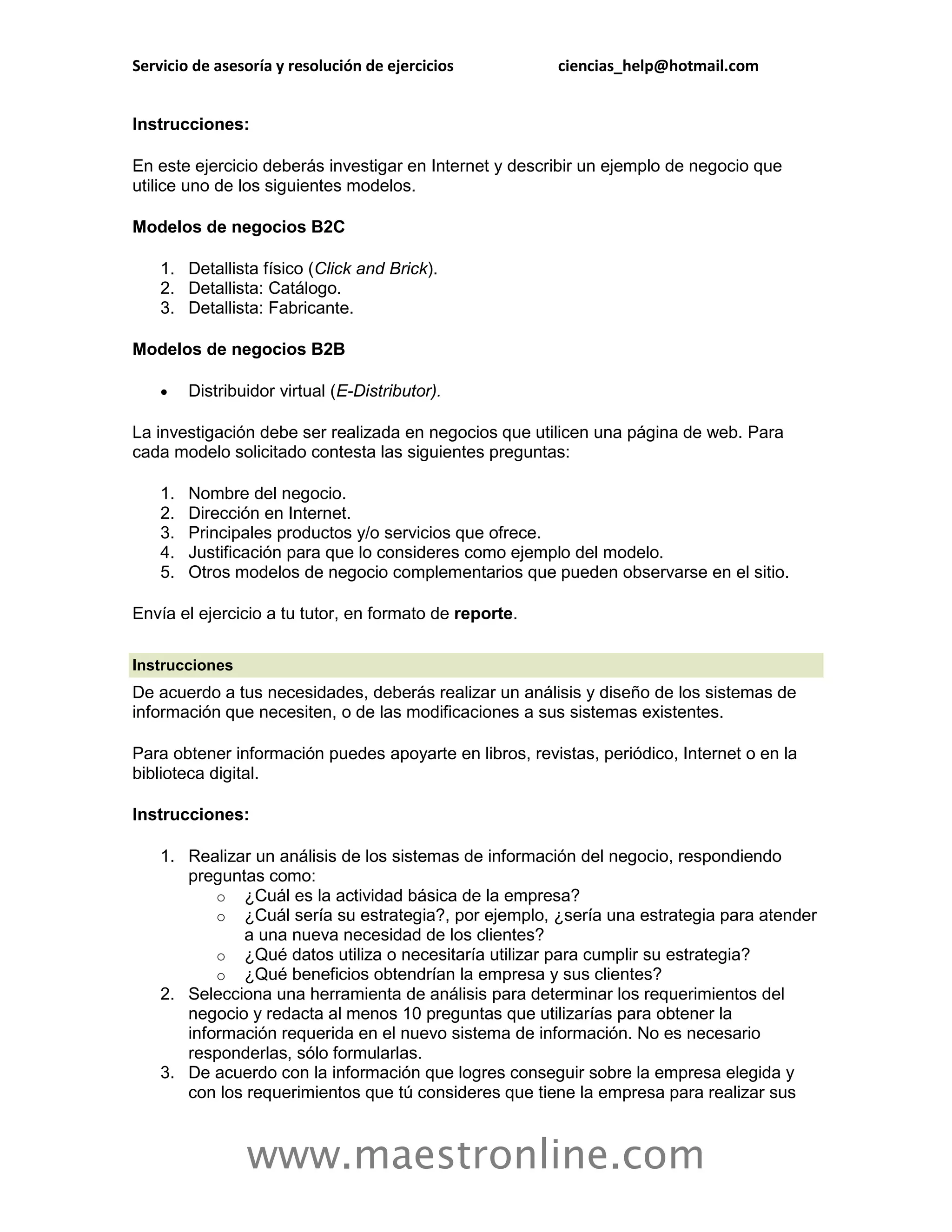 Servicio de asesoría y resolución de ejercicios         ciencias_help@hotmail.com


Instrucciones:

En este ejercicio deberás investigar en Internet y describir un ejemplo de negocio que
utilice uno de los siguientes modelos.

Modelos de negocios B2C

    1. Detallista físico (Click and Brick).
    2. Detallista: Catálogo.
    3. Detallista: Fabricante.

Modelos de negocios B2B

        Distribuidor virtual (E-Distributor).

La investigación debe ser realizada en negocios que utilicen una página de web. Para
cada modelo solicitado contesta las siguientes preguntas:

    1.   Nombre del negocio.
    2.   Dirección en Internet.
    3.   Principales productos y/o servicios que ofrece.
    4.   Justificación para que lo consideres como ejemplo del modelo.
    5.   Otros modelos de negocio complementarios que pueden observarse en el sitio.

Envía el ejercicio a tu tutor, en formato de reporte.

Instrucciones
De acuerdo a tus necesidades, deberás realizar un análisis y diseño de los sistemas de
información que necesiten, o de las modificaciones a sus sistemas existentes.

Para obtener información puedes apoyarte en libros, revistas, periódico, Internet o en la
biblioteca digital.

Instrucciones:

    1. Realizar un análisis de los sistemas de información del negocio, respondiendo
       preguntas como:
           o ¿Cuál es la actividad básica de la empresa?
           o ¿Cuál sería su estrategia?, por ejemplo, ¿sería una estrategia para atender
              a una nueva necesidad de los clientes?
           o ¿Qué datos utiliza o necesitaría utilizar para cumplir su estrategia?
           o ¿Qué beneficios obtendrían la empresa y sus clientes?
    2. Selecciona una herramienta de análisis para determinar los requerimientos del
       negocio y redacta al menos 10 preguntas que utilizarías para obtener la
       información requerida en el nuevo sistema de información. No es necesario
       responderlas, sólo formularlas.
    3. De acuerdo con la información que logres conseguir sobre la empresa elegida y
       con los requerimientos que tú consideres que tiene la empresa para realizar sus



                 www.maestronline.com
 