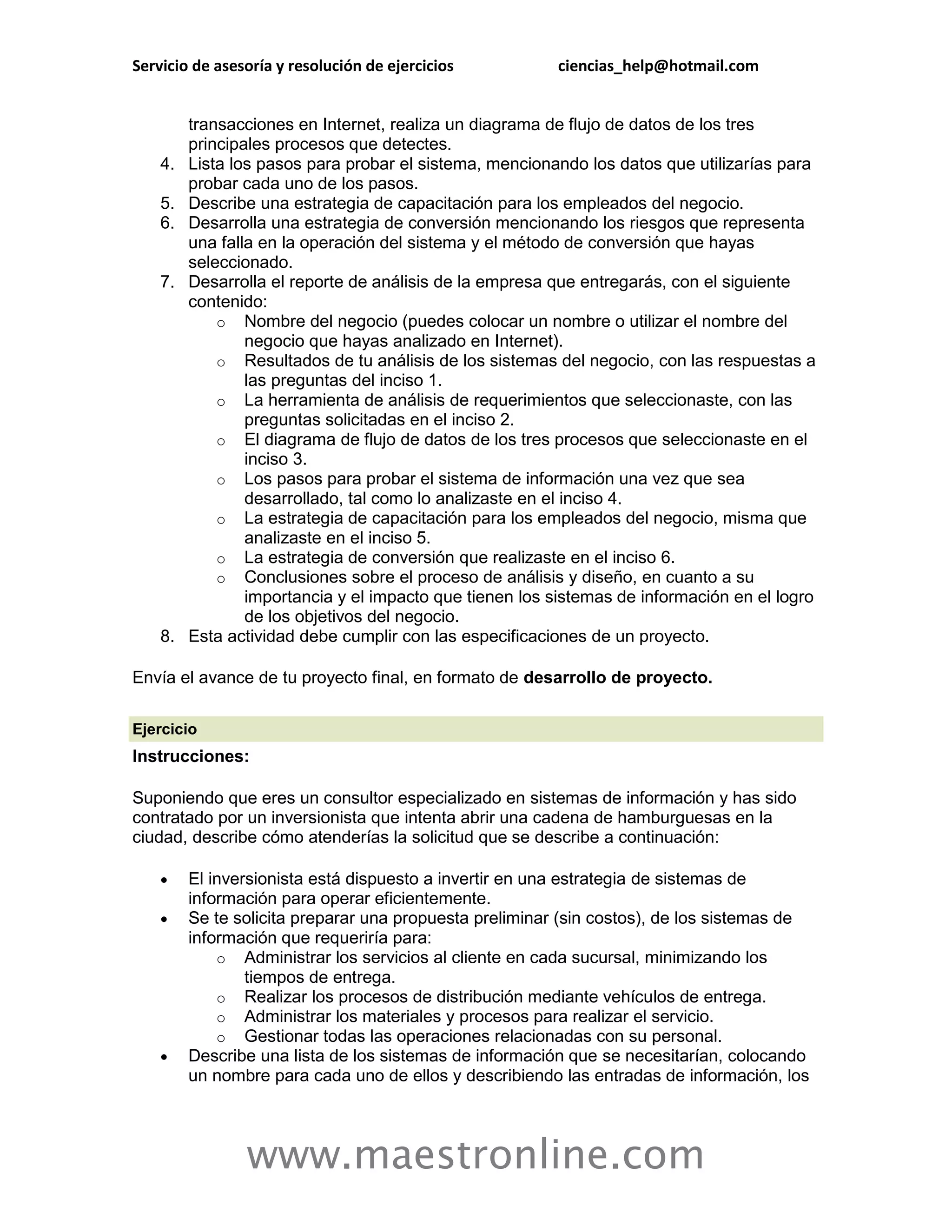 Servicio de asesoría y resolución de ejercicios          ciencias_help@hotmail.com


         transacciones en Internet, realiza un diagrama de flujo de datos de los tres
         principales procesos que detectes.
    4.   Lista los pasos para probar el sistema, mencionando los datos que utilizarías para
         probar cada uno de los pasos.
    5.   Describe una estrategia de capacitación para los empleados del negocio.
    6.   Desarrolla una estrategia de conversión mencionando los riesgos que representa
         una falla en la operación del sistema y el método de conversión que hayas
         seleccionado.
    7.   Desarrolla el reporte de análisis de la empresa que entregarás, con el siguiente
         contenido:
             o Nombre del negocio (puedes colocar un nombre o utilizar el nombre del
                 negocio que hayas analizado en Internet).
             o Resultados de tu análisis de los sistemas del negocio, con las respuestas a
                 las preguntas del inciso 1.
             o La herramienta de análisis de requerimientos que seleccionaste, con las
                 preguntas solicitadas en el inciso 2.
             o El diagrama de flujo de datos de los tres procesos que seleccionaste en el
                 inciso 3.
             o Los pasos para probar el sistema de información una vez que sea
                 desarrollado, tal como lo analizaste en el inciso 4.
             o La estrategia de capacitación para los empleados del negocio, misma que
                 analizaste en el inciso 5.
             o La estrategia de conversión que realizaste en el inciso 6.
             o Conclusiones sobre el proceso de análisis y diseño, en cuanto a su
                 importancia y el impacto que tienen los sistemas de información en el logro
                 de los objetivos del negocio.
    8.   Esta actividad debe cumplir con las especificaciones de un proyecto.

Envía el avance de tu proyecto final, en formato de desarrollo de proyecto.

Ejercicio
Instrucciones:

Suponiendo que eres un consultor especializado en sistemas de información y has sido
contratado por un inversionista que intenta abrir una cadena de hamburguesas en la
ciudad, describe cómo atenderías la solicitud que se describe a continuación:

        El inversionista está dispuesto a invertir en una estrategia de sistemas de
         información para operar eficientemente.
        Se te solicita preparar una propuesta preliminar (sin costos), de los sistemas de
         información que requeriría para:
             o Administrar los servicios al cliente en cada sucursal, minimizando los
                 tiempos de entrega.
             o Realizar los procesos de distribución mediante vehículos de entrega.
             o Administrar los materiales y procesos para realizar el servicio.
             o Gestionar todas las operaciones relacionadas con su personal.
        Describe una lista de los sistemas de información que se necesitarían, colocando
         un nombre para cada uno de ellos y describiendo las entradas de información, los




                www.maestronline.com
 