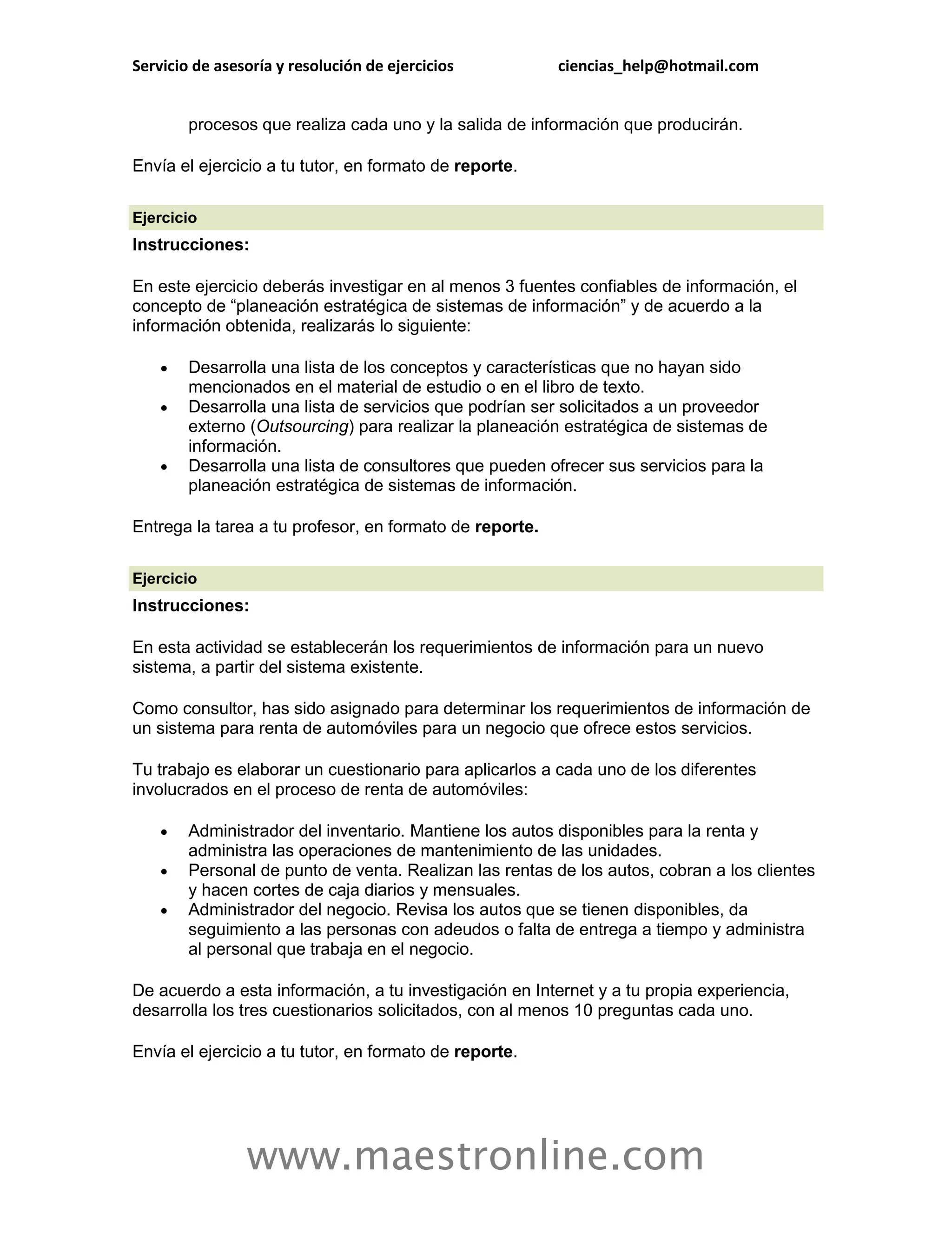 Servicio de asesoría y resolución de ejercicios          ciencias_help@hotmail.com


        procesos que realiza cada uno y la salida de información que producirán.

Envía el ejercicio a tu tutor, en formato de reporte.

Ejercicio
Instrucciones:

En este ejercicio deberás investigar en al menos 3 fuentes confiables de información, el
concepto de “planeación estratégica de sistemas de información” y de acuerdo a la
información obtenida, realizarás lo siguiente:

       Desarrolla una lista de los conceptos y características que no hayan sido
        mencionados en el material de estudio o en el libro de texto.
       Desarrolla una lista de servicios que podrían ser solicitados a un proveedor
        externo (Outsourcing) para realizar la planeación estratégica de sistemas de
        información.
       Desarrolla una lista de consultores que pueden ofrecer sus servicios para la
        planeación estratégica de sistemas de información.

Entrega la tarea a tu profesor, en formato de reporte.

Ejercicio
Instrucciones:

En esta actividad se establecerán los requerimientos de información para un nuevo
sistema, a partir del sistema existente.

Como consultor, has sido asignado para determinar los requerimientos de información de
un sistema para renta de automóviles para un negocio que ofrece estos servicios.

Tu trabajo es elaborar un cuestionario para aplicarlos a cada uno de los diferentes
involucrados en el proceso de renta de automóviles:

       Administrador del inventario. Mantiene los autos disponibles para la renta y
        administra las operaciones de mantenimiento de las unidades.
       Personal de punto de venta. Realizan las rentas de los autos, cobran a los clientes
        y hacen cortes de caja diarios y mensuales.
       Administrador del negocio. Revisa los autos que se tienen disponibles, da
        seguimiento a las personas con adeudos o falta de entrega a tiempo y administra
        al personal que trabaja en el negocio.

De acuerdo a esta información, a tu investigación en Internet y a tu propia experiencia,
desarrolla los tres cuestionarios solicitados, con al menos 10 preguntas cada uno.

Envía el ejercicio a tu tutor, en formato de reporte.




                www.maestronline.com
 