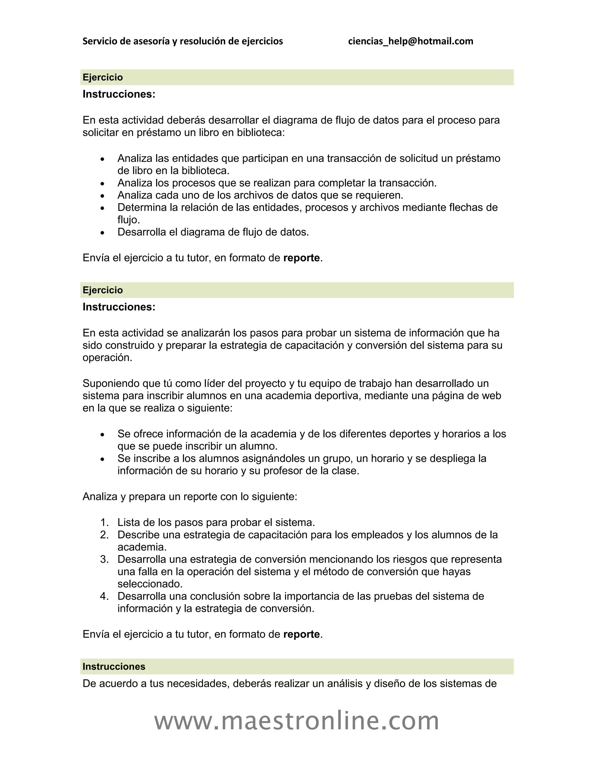 Servicio de asesoría y resolución de ejercicios         ciencias_help@hotmail.com


Ejercicio
Instrucciones:

En esta actividad deberás desarrollar el diagrama de flujo de datos para el proceso para
solicitar en préstamo un libro en biblioteca:

       Analiza las entidades que participan en una transacción de solicitud un préstamo
        de libro en la biblioteca.
       Analiza los procesos que se realizan para completar la transacción.
       Analiza cada uno de los archivos de datos que se requieren.
       Determina la relación de las entidades, procesos y archivos mediante flechas de
        flujo.
       Desarrolla el diagrama de flujo de datos.

Envía el ejercicio a tu tutor, en formato de reporte.

Ejercicio
Instrucciones:

En esta actividad se analizarán los pasos para probar un sistema de información que ha
sido construido y preparar la estrategia de capacitación y conversión del sistema para su
operación.

Suponiendo que tú como líder del proyecto y tu equipo de trabajo han desarrollado un
sistema para inscribir alumnos en una academia deportiva, mediante una página de web
en la que se realiza o siguiente:

       Se ofrece información de la academia y de los diferentes deportes y horarios a los
        que se puede inscribir un alumno.
       Se inscribe a los alumnos asignándoles un grupo, un horario y se despliega la
        información de su horario y su profesor de la clase.

Analiza y prepara un reporte con lo siguiente:

    1. Lista de los pasos para probar el sistema.
    2. Describe una estrategia de capacitación para los empleados y los alumnos de la
       academia.
    3. Desarrolla una estrategia de conversión mencionando los riesgos que representa
       una falla en la operación del sistema y el método de conversión que hayas
       seleccionado.
    4. Desarrolla una conclusión sobre la importancia de las pruebas del sistema de
       información y la estrategia de conversión.

Envía el ejercicio a tu tutor, en formato de reporte.

Instrucciones
De acuerdo a tus necesidades, deberás realizar un análisis y diseño de los sistemas de


                www.maestronline.com
 