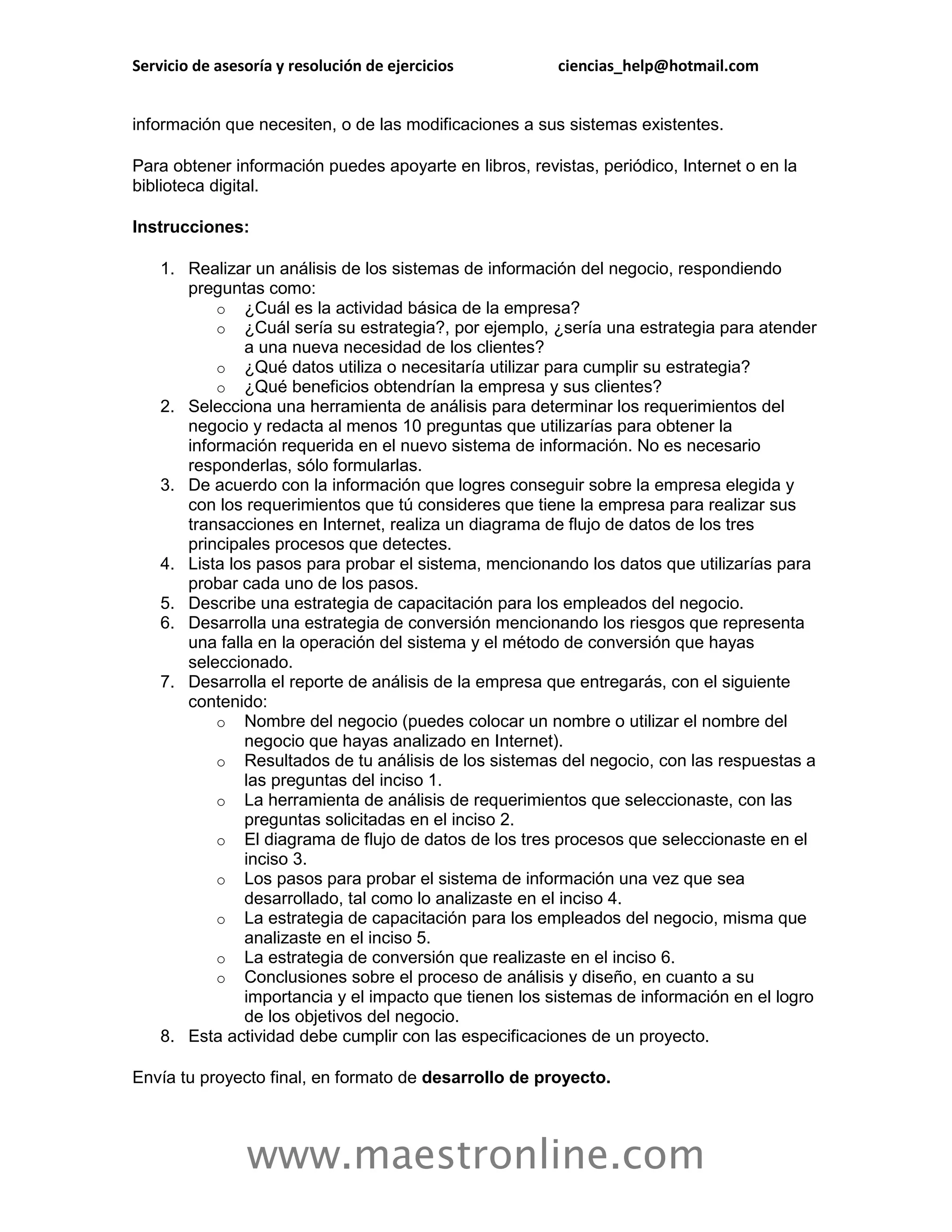 Servicio de asesoría y resolución de ejercicios         ciencias_help@hotmail.com


información que necesiten, o de las modificaciones a sus sistemas existentes.

Para obtener información puedes apoyarte en libros, revistas, periódico, Internet o en la
biblioteca digital.

Instrucciones:

    1. Realizar un análisis de los sistemas de información del negocio, respondiendo
       preguntas como:
           o ¿Cuál es la actividad básica de la empresa?
           o ¿Cuál sería su estrategia?, por ejemplo, ¿sería una estrategia para atender
               a una nueva necesidad de los clientes?
           o ¿Qué datos utiliza o necesitaría utilizar para cumplir su estrategia?
           o ¿Qué beneficios obtendrían la empresa y sus clientes?
    2. Selecciona una herramienta de análisis para determinar los requerimientos del
       negocio y redacta al menos 10 preguntas que utilizarías para obtener la
       información requerida en el nuevo sistema de información. No es necesario
       responderlas, sólo formularlas.
    3. De acuerdo con la información que logres conseguir sobre la empresa elegida y
       con los requerimientos que tú consideres que tiene la empresa para realizar sus
       transacciones en Internet, realiza un diagrama de flujo de datos de los tres
       principales procesos que detectes.
    4. Lista los pasos para probar el sistema, mencionando los datos que utilizarías para
       probar cada uno de los pasos.
    5. Describe una estrategia de capacitación para los empleados del negocio.
    6. Desarrolla una estrategia de conversión mencionando los riesgos que representa
       una falla en la operación del sistema y el método de conversión que hayas
       seleccionado.
    7. Desarrolla el reporte de análisis de la empresa que entregarás, con el siguiente
       contenido:
           o Nombre del negocio (puedes colocar un nombre o utilizar el nombre del
               negocio que hayas analizado en Internet).
           o Resultados de tu análisis de los sistemas del negocio, con las respuestas a
               las preguntas del inciso 1.
           o La herramienta de análisis de requerimientos que seleccionaste, con las
               preguntas solicitadas en el inciso 2.
           o El diagrama de flujo de datos de los tres procesos que seleccionaste en el
               inciso 3.
           o Los pasos para probar el sistema de información una vez que sea
               desarrollado, tal como lo analizaste en el inciso 4.
           o La estrategia de capacitación para los empleados del negocio, misma que
               analizaste en el inciso 5.
           o La estrategia de conversión que realizaste en el inciso 6.
           o Conclusiones sobre el proceso de análisis y diseño, en cuanto a su
               importancia y el impacto que tienen los sistemas de información en el logro
               de los objetivos del negocio.
    8. Esta actividad debe cumplir con las especificaciones de un proyecto.

Envía tu proyecto final, en formato de desarrollo de proyecto.



                www.maestronline.com
 