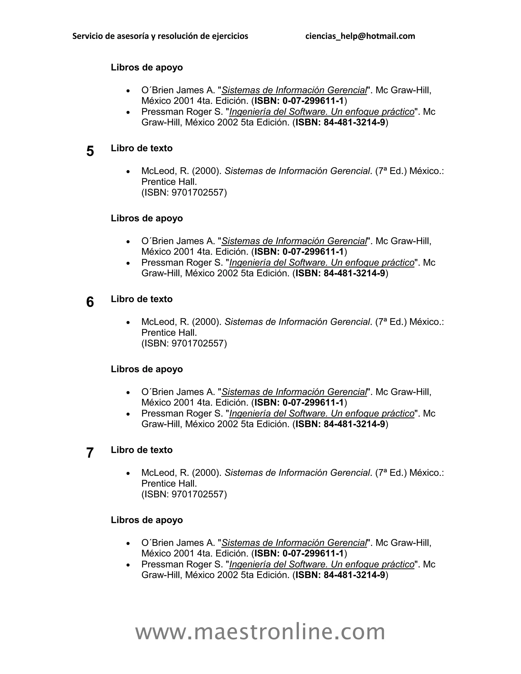 Servicio de asesoría y resolución de ejercicios         ciencias_help@hotmail.com


          Libros de apoyo

                 O´Brien James A. "Sistemas de Información Gerencial". Mc Graw-Hill,
                  México 2001 4ta. Edición. (ISBN: 0-07-299611-1)
                 Pressman Roger S. "Ingeniería del Software. Un enfoque práctico". Mc
                  Graw-Hill, México 2002 5ta Edición. (ISBN: 84-481-3214-9)


   5      Libro de texto

                 McLeod, R. (2000). Sistemas de Información Gerencial. (7ª Ed.) México.:
                  Prentice Hall.
                  (ISBN: 9701702557)

          Libros de apoyo

                 O´Brien James A. "Sistemas de Información Gerencial". Mc Graw-Hill,
                  México 2001 4ta. Edición. (ISBN: 0-07-299611-1)
                 Pressman Roger S. "Ingeniería del Software. Un enfoque práctico". Mc
                  Graw-Hill, México 2002 5ta Edición. (ISBN: 84-481-3214-9)


   6      Libro de texto

                 McLeod, R. (2000). Sistemas de Información Gerencial. (7ª Ed.) México.:
                  Prentice Hall.
                  (ISBN: 9701702557)

          Libros de apoyo

                 O´Brien James A. "Sistemas de Información Gerencial". Mc Graw-Hill,
                  México 2001 4ta. Edición. (ISBN: 0-07-299611-1)
                 Pressman Roger S. "Ingeniería del Software. Un enfoque práctico". Mc
                  Graw-Hill, México 2002 5ta Edición. (ISBN: 84-481-3214-9)


   7      Libro de texto

                 McLeod, R. (2000). Sistemas de Información Gerencial. (7ª Ed.) México.:
                  Prentice Hall.
                  (ISBN: 9701702557)

          Libros de apoyo

                 O´Brien James A. "Sistemas de Información Gerencial". Mc Graw-Hill,
                  México 2001 4ta. Edición. (ISBN: 0-07-299611-1)
                 Pressman Roger S. "Ingeniería del Software. Un enfoque práctico". Mc
                  Graw-Hill, México 2002 5ta Edición. (ISBN: 84-481-3214-9)




                  www.maestronline.com
 