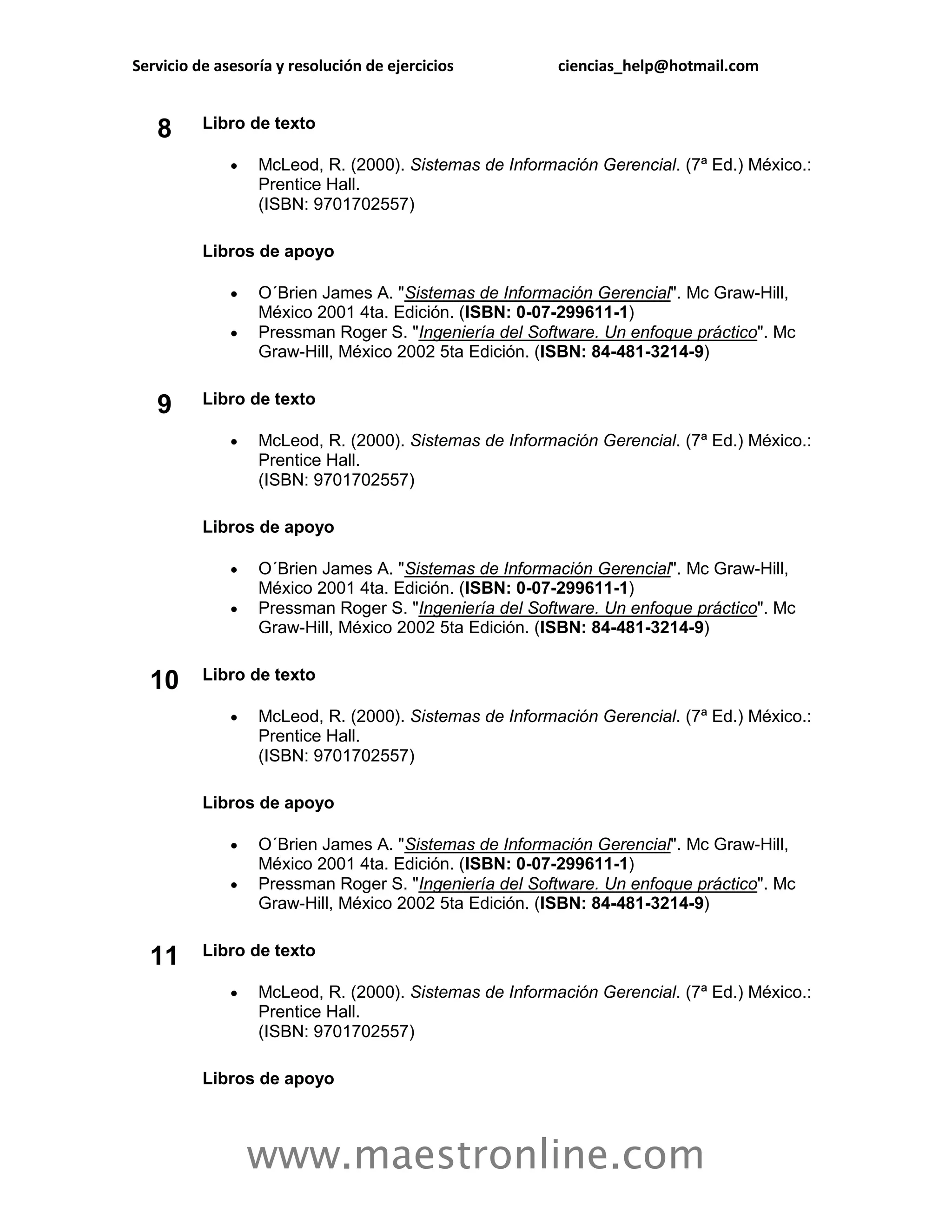 Servicio de asesoría y resolución de ejercicios         ciencias_help@hotmail.com


          Libro de texto
   8
                 McLeod, R. (2000). Sistemas de Información Gerencial. (7ª Ed.) México.:
                  Prentice Hall.
                  (ISBN: 9701702557)

          Libros de apoyo

                 O´Brien James A. "Sistemas de Información Gerencial". Mc Graw-Hill,
                  México 2001 4ta. Edición. (ISBN: 0-07-299611-1)
                 Pressman Roger S. "Ingeniería del Software. Un enfoque práctico". Mc
                  Graw-Hill, México 2002 5ta Edición. (ISBN: 84-481-3214-9)


   9      Libro de texto

                 McLeod, R. (2000). Sistemas de Información Gerencial. (7ª Ed.) México.:
                  Prentice Hall.
                  (ISBN: 9701702557)

          Libros de apoyo

                 O´Brien James A. "Sistemas de Información Gerencial". Mc Graw-Hill,
                  México 2001 4ta. Edición. (ISBN: 0-07-299611-1)
                 Pressman Roger S. "Ingeniería del Software. Un enfoque práctico". Mc
                  Graw-Hill, México 2002 5ta Edición. (ISBN: 84-481-3214-9)

          Libro de texto
  10
                 McLeod, R. (2000). Sistemas de Información Gerencial. (7ª Ed.) México.:
                  Prentice Hall.
                  (ISBN: 9701702557)

          Libros de apoyo

                 O´Brien James A. "Sistemas de Información Gerencial". Mc Graw-Hill,
                  México 2001 4ta. Edición. (ISBN: 0-07-299611-1)
                 Pressman Roger S. "Ingeniería del Software. Un enfoque práctico". Mc
                  Graw-Hill, México 2002 5ta Edición. (ISBN: 84-481-3214-9)


  11      Libro de texto

                 McLeod, R. (2000). Sistemas de Información Gerencial. (7ª Ed.) México.:
                  Prentice Hall.
                  (ISBN: 9701702557)

          Libros de apoyo



                  www.maestronline.com
 