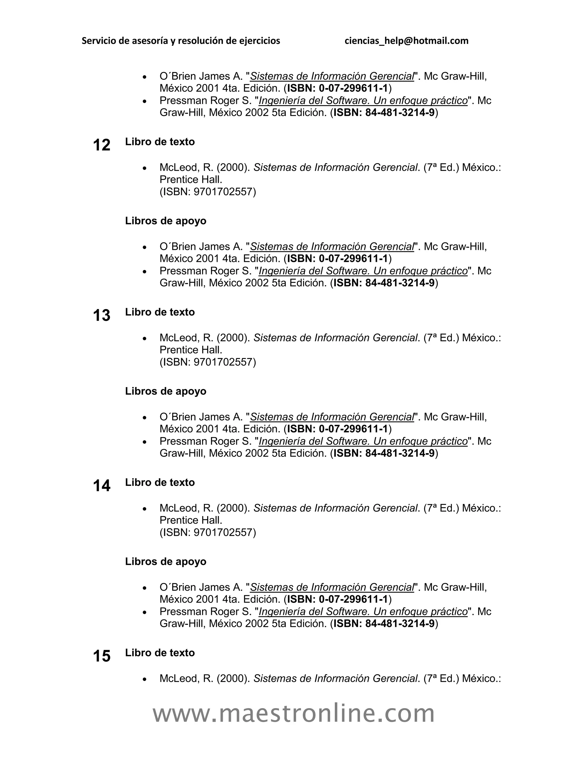 Servicio de asesoría y resolución de ejercicios         ciencias_help@hotmail.com


                 O´Brien James A. "Sistemas de Información Gerencial". Mc Graw-Hill,
                  México 2001 4ta. Edición. (ISBN: 0-07-299611-1)
                 Pressman Roger S. "Ingeniería del Software. Un enfoque práctico". Mc
                  Graw-Hill, México 2002 5ta Edición. (ISBN: 84-481-3214-9)


  12      Libro de texto

                 McLeod, R. (2000). Sistemas de Información Gerencial. (7ª Ed.) México.:
                  Prentice Hall.
                  (ISBN: 9701702557)

          Libros de apoyo

                 O´Brien James A. "Sistemas de Información Gerencial". Mc Graw-Hill,
                  México 2001 4ta. Edición. (ISBN: 0-07-299611-1)
                 Pressman Roger S. "Ingeniería del Software. Un enfoque práctico". Mc
                  Graw-Hill, México 2002 5ta Edición. (ISBN: 84-481-3214-9)


  13      Libro de texto

                 McLeod, R. (2000). Sistemas de Información Gerencial. (7ª Ed.) México.:
                  Prentice Hall.
                  (ISBN: 9701702557)

          Libros de apoyo

                 O´Brien James A. "Sistemas de Información Gerencial". Mc Graw-Hill,
                  México 2001 4ta. Edición. (ISBN: 0-07-299611-1)
                 Pressman Roger S. "Ingeniería del Software. Un enfoque práctico". Mc
                  Graw-Hill, México 2002 5ta Edición. (ISBN: 84-481-3214-9)


  14      Libro de texto

                 McLeod, R. (2000). Sistemas de Información Gerencial. (7ª Ed.) México.:
                  Prentice Hall.
                  (ISBN: 9701702557)

          Libros de apoyo

                 O´Brien James A. "Sistemas de Información Gerencial". Mc Graw-Hill,
                  México 2001 4ta. Edición. (ISBN: 0-07-299611-1)
                 Pressman Roger S. "Ingeniería del Software. Un enfoque práctico". Mc
                  Graw-Hill, México 2002 5ta Edición. (ISBN: 84-481-3214-9)


  15      Libro de texto

                 McLeod, R. (2000). Sistemas de Información Gerencial. (7ª Ed.) México.:


                  www.maestronline.com
 